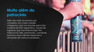 Além de vestir os eventos por
completo, em cada cidade,
chegamos com um pacote que inclui
material de PDV específico, venda de
ingressos que movimenta lojas TIM,
mídia local, blitz, promoção, camarote
exclusivo para clientes especiais e
ativações de marca e produtos.
Muito além do
patrocínio
 