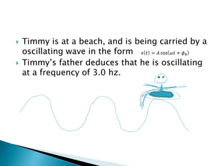 Timmy is at a beach, and is being carried by a
oscillating wave in the form
 Timmy’s father deduces that he is oscillating
at a frequency of 3.0 hz.
 