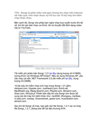 TTO - Songr là phần mềm nhỏ gọn nhưng tìm nhạc trên Internet
rất hiệu quả, nhờ nhận được sự hỗ trợ của 10 bộ máy tìm kiếm
nhạc khác nhau.

Bên cạnh đó, Songr cho phép bạn nghe nhạc trực tuyến trước khi tải
về, tìm lời các bản nhạc ưa thích, tải và chuyển đổi định dạng video
clip từ YouTube.




                     Giao diện chính của Songr

Tải miễn phí phiên bản Songr 1.21 tại đây (dung lượng chỉ 418KB),
tương thích với Windows XP/Vista/7. Nếu sử dụng Windows XP, yêu
cầu máy cài sẵn .NET Framework 3.5 (tải miễn phí tại đây, dung
lượng 33,32MB).

10 bộ máy tìm kiếm nhạc tích hợp trong Songr 1.21 gồm:
4shared.com, Hypster.com, JustHearIt.com, Kohit.net,
Mp3Realm.org, Mpeg-Search.com, Playlist.com, Skreemr.com,
Soso.com, Wrzuta.pl. Phiên bản sắp tới của Songr còn được bổ
sung các bộ máy tìm kiếm khác như: mp3000, Zhongsou, mp3bee,
m.iask.com, socbay, Grooveshark, goear.com, musicbiatch.com,
abmp3.com.

Sau khi tải Songr về máy, bạn giải nén file Songr_1.2.1.zip và chạy
file Songr_1.2.1_Setup.exe để cài đặt chương trình.
 