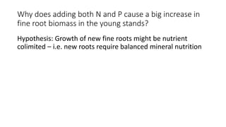 Why does adding both N and P cause a big increase in
fine root biomass in the young stands?
Hypothesis: Growth of new fine roots might be nutrient
colimited – i.e. new roots require balanced mineral nutrition
 
