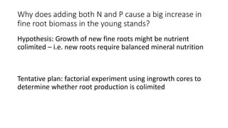 Why does adding both N and P cause a big increase in
fine root biomass in the young stands?
Hypothesis: Growth of new fine roots might be nutrient
colimited – i.e. new roots require balanced mineral nutrition
Tentative plan: factorial experiment using ingrowth cores to
determine whether root production is colimited
 