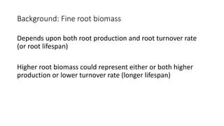Background: Fine root biomass
Depends upon both root production and root turnover rate
(or root lifespan)
Higher root biomass could represent either or both higher
production or lower turnover rate (longer lifespan)
 