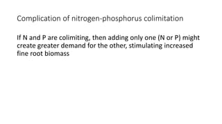 Complication of nitrogen-phosphorus colimitation
If N and P are colimiting, then adding only one (N or P) might
create greater demand for the other, stimulating increased
fine root biomass
 