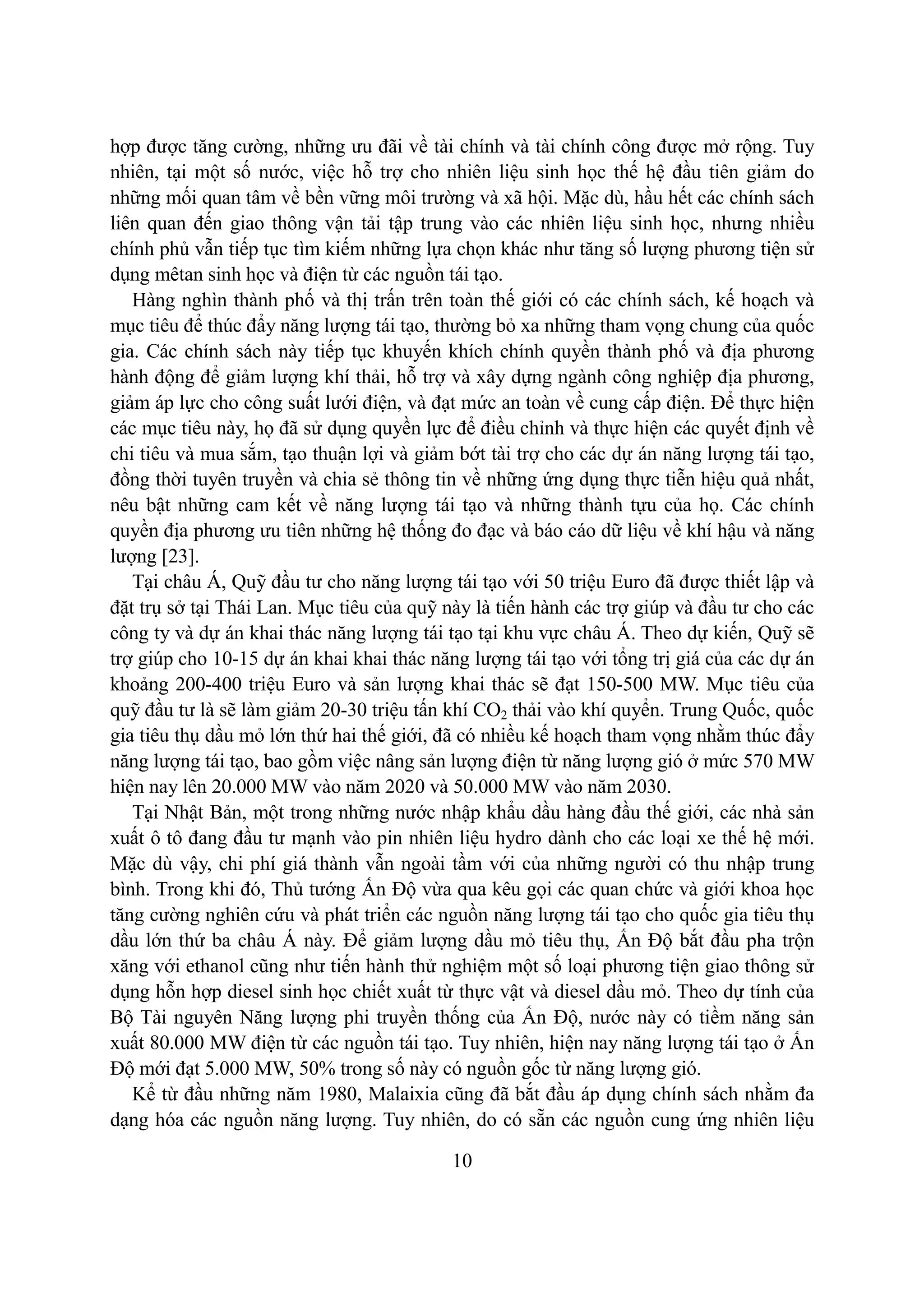 10
hợp được tăng cường, những ưu đãi về tài chính và tài chính công được mở rộng. Tuy
nhiên, tại một số nước, việc hỗ trợ cho nhiên liệu sinh học thế hệ đầu tiên giảm do
những mối quan tâm về bền vững môi trường và xã hội. Mặc dù, hầu hết các chính sách
liên quan đến giao thông vận tải tập trung vào các nhiên liệu sinh học, nhưng nhiều
chính phủ vẫn tiếp tục tìm kiếm những lựa chọn khác như tăng số lượng phương tiện sử
dụng mêtan sinh học và điện từ các nguồn tái tạo.
Hàng nghìn thành phố và thị trấn trên toàn thế giới có các chính sách, kế hoạch và
mục tiêu để thúc đẩy năng lượng tái tạo, thường bỏ xa những tham vọng chung của quốc
gia. Các chính sách này tiếp tục khuyến khích chính quyền thành phố và địa phương
hành động để giảm lượng khí thải, hỗ trợ và xây dựng ngành công nghiệp địa phương,
giảm áp lực cho công suất lưới điện, và đạt mức an toàn về cung cấp điện. Để thực hiện
các mục tiêu này, họ đã sử dụng quyền lực để điều chỉnh và thực hiện các quyết định về
chi tiêu và mua sắm, tạo thuận lợi và giảm bớt tài trợ cho các dự án năng lượng tái tạo,
đồng thời tuyên truyền và chia sẻ thông tin về những ứng dụng thực tiễn hiệu quả nhất,
nêu bật những cam kết về năng lượng tái tạo và những thành tựu của họ. Các chính
quyền địa phương ưu tiên những hệ thống đo đạc và báo cáo dữ liệu về khí hậu và năng
lượng [23].
Tại châu Á, Quỹ đầu tư cho năng lượng tái tạo với 50 triệu Euro đã được thiết lập và
đặt trụ sở tại Thái Lan. Mục tiêu của quỹ này là tiến hành các trợ giúp và đầu tư cho các
công ty và dự án khai thác năng lượng tái tạo tại khu vực châu Á. Theo dự kiến, Quỹ sẽ
trợ giúp cho 10-15 dự án khai khai thác năng lượng tái tạo với tổng trị giá của các dự án
khoảng 200-400 triệu Euro và sản lượng khai thác sẽ đạt 150-500 MW. Mục tiêu của
quỹ đầu tư là sẽ làm giảm 20-30 triệu tấn khí CO2 thải vào khí quyển. Trung Quốc, quốc
gia tiêu thụ dầu mỏ lớn thứ hai thế giới, đã có nhiều kế hoạch tham vọng nhằm thúc đẩy
năng lượng tái tạo, bao gồm việc nâng sản lượng điện từ năng lượng gió ở mức 570 MW
hiện nay lên 20.000 MW vào năm 2020 và 50.000 MW vào năm 2030.
Tại Nhật Bản, một trong những nước nhập khẩu dầu hàng đầu thế giới, các nhà sản
xuất ô tô đang đầu tư mạnh vào pin nhiên liệu hydro dành cho các loại xe thế hệ mới.
Mặc dù vậy, chi phí giá thành vẫn ngoài tầm với của những người có thu nhập trung
bình. Trong khi đó, Thủ tướng Ấn Độ vừa qua kêu gọi các quan chức và giới khoa học
tăng cường nghiên cứu và phát triển các nguồn năng lượng tái tạo cho quốc gia tiêu thụ
dầu lớn thứ ba châu Á này. Để giảm lượng dầu mỏ tiêu thụ, Ấn Độ bắt đầu pha trộn
xăng với ethanol cũng như tiến hành thử nghiệm một số loại phương tiện giao thông sử
dụng hỗn hợp diesel sinh học chiết xuất từ thực vật và diesel dầu mỏ. Theo dự tính của
Bộ Tài nguyên Năng lượng phi truyền thống của Ấn Độ, nước này có tiềm năng sản
xuất 80.000 MW điện từ các nguồn tái tạo. Tuy nhiên, hiện nay năng lượng tái tạo ở Ấn
Độ mới đạt 5.000 MW, 50% trong số này có nguồn gốc từ năng lượng gió.
Kể từ đầu những năm 1980, Malaixia cũng đã bắt đầu áp dụng chính sách nhằm đa
dạng hóa các nguồn năng lượng. Tuy nhiên, do có sẵn các nguồn cung ứng nhiên liệu
 