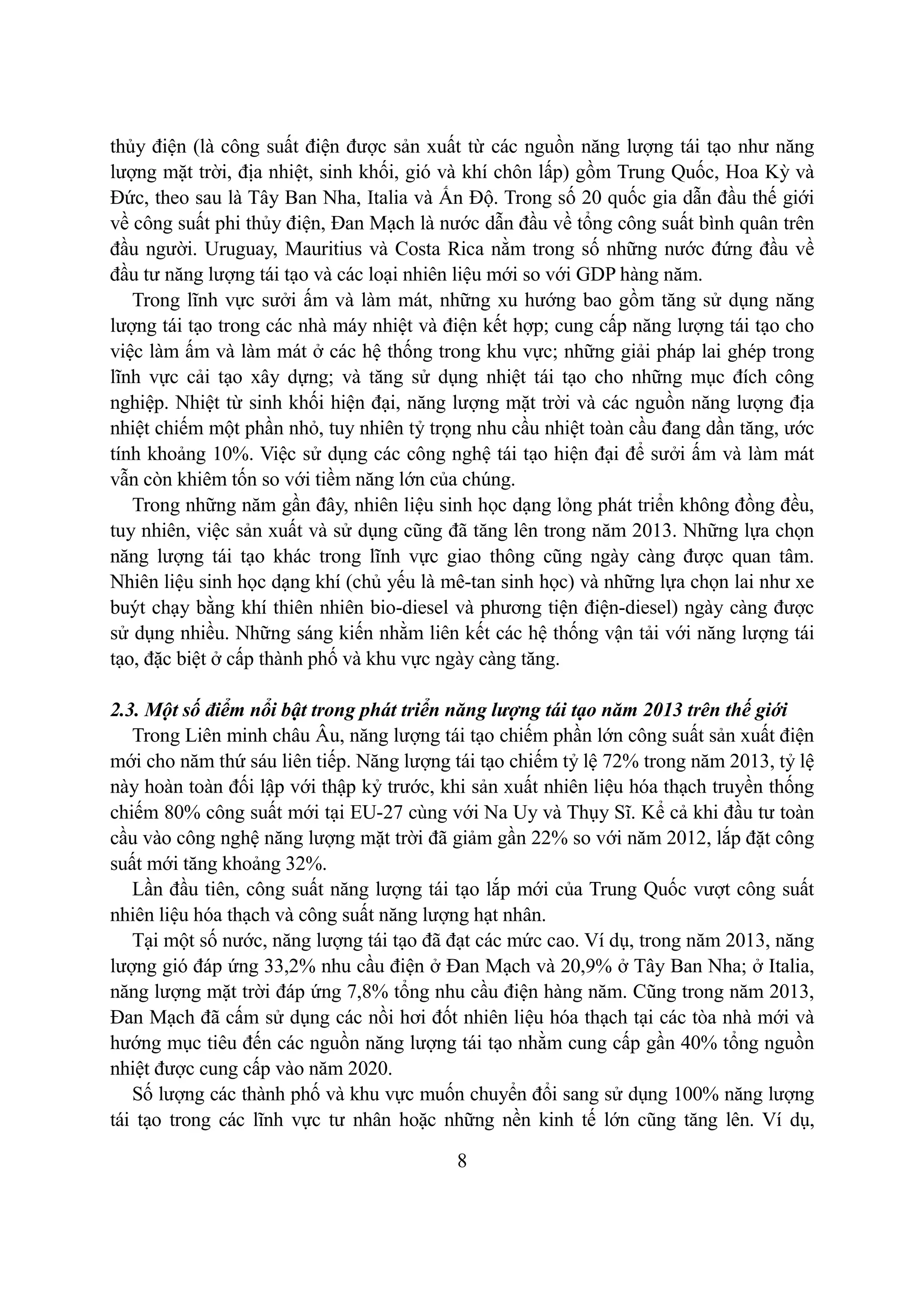 8
thủy điện (là công suất điện được sản xuất từ các nguồn năng lượng tái tạo như năng
lượng mặt trời, địa nhiệt, sinh khối, gió và khí chôn lấp) gồm Trung Quốc, Hoa Kỳ và
Đức, theo sau là Tây Ban Nha, Italia và Ấn Độ. Trong số 20 quốc gia dẫn đầu thế giới
về công suất phi thủy điện, Đan Mạch là nước dẫn đầu về tổng công suất bình quân trên
đầu người. Uruguay, Mauritius và Costa Rica nằm trong số những nước đứng đầu về
đầu tư năng lượng tái tạo và các loại nhiên liệu mới so với GDP hàng năm.
Trong lĩnh vực sưởi ấm và làm mát, những xu hướng bao gồm tăng sử dụng năng
lượng tái tạo trong các nhà máy nhiệt và điện kết hợp; cung cấp năng lượng tái tạo cho
việc làm ấm và làm mát ở các hệ thống trong khu vực; những giải pháp lai ghép trong
lĩnh vực cải tạo xây dựng; và tăng sử dụng nhiệt tái tạo cho những mục đích công
nghiệp. Nhiệt từ sinh khối hiện đại, năng lượng mặt trời và các nguồn năng lượng địa
nhiệt chiếm một phần nhỏ, tuy nhiên tỷ trọng nhu cầu nhiệt toàn cầu đang dần tăng, ước
tính khoảng 10%. Việc sử dụng các công nghệ tái tạo hiện đại để sưởi ấm và làm mát
vẫn còn khiêm tốn so với tiềm năng lớn của chúng.
Trong những năm gần đây, nhiên liệu sinh học dạng lỏng phát triển không đồng đều,
tuy nhiên, việc sản xuất và sử dụng cũng đã tăng lên trong năm 2013. Những lựa chọn
năng lượng tái tạo khác trong lĩnh vực giao thông cũng ngày càng được quan tâm.
Nhiên liệu sinh học dạng khí (chủ yếu là mê-tan sinh học) và những lựa chọn lai như xe
buýt chạy bằng khí thiên nhiên bio-diesel và phương tiện điện-diesel) ngày càng được
sử dụng nhiều. Những sáng kiến nhằm liên kết các hệ thống vận tải với năng lượng tái
tạo, đặc biệt ở cấp thành phố và khu vực ngày càng tăng.
2.3. Một số điểm nổi bật trong phát triển năng lượng tái tạo năm 2013 trên thế giới
Trong Liên minh châu Âu, năng lượng tái tạo chiếm phần lớn công suất sản xuất điện
mới cho năm thứ sáu liên tiếp. Năng lượng tái tạo chiếm tỷ lệ 72% trong năm 2013, tỷ lệ
này hoàn toàn đối lập với thập kỷ trước, khi sản xuất nhiên liệu hóa thạch truyền thống
chiếm 80% công suất mới tại EU-27 cùng với Na Uy và Thụy Sĩ. Kể cả khi đầu tư toàn
cầu vào công nghệ năng lượng mặt trời đã giảm gần 22% so với năm 2012, lắp đặt công
suất mới tăng khoảng 32%.
Lần đầu tiên, công suất năng lượng tái tạo lắp mới của Trung Quốc vượt công suất
nhiên liệu hóa thạch và công suất năng lượng hạt nhân.
Tại một số nước, năng lượng tái tạo đã đạt các mức cao. Ví dụ, trong năm 2013, năng
lượng gió đáp ứng 33,2% nhu cầu điện ở Đan Mạch và 20,9% ở Tây Ban Nha; ở Italia,
năng lượng mặt trời đáp ứng 7,8% tổng nhu cầu điện hàng năm. Cũng trong năm 2013,
Đan Mạch đã cấm sử dụng các nồi hơi đốt nhiên liệu hóa thạch tại các tòa nhà mới và
hướng mục tiêu đến các nguồn năng lượng tái tạo nhằm cung cấp gần 40% tổng nguồn
nhiệt được cung cấp vào năm 2020.
Số lượng các thành phố và khu vực muốn chuyển đổi sang sử dụng 100% năng lượng
tái tạo trong các lĩnh vực tư nhân hoặc những nền kinh tế lớn cũng tăng lên. Ví dụ,
 