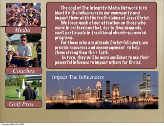 The goal of The Integrity Media Net work is to
                            identify the inﬂuencers in our community and
                            impact them with the truth claims of Jesus Christ.
                               We focus much of our attention on those who
                            work in professions that, due to time demands,
              Media         can’t participate in traditional church-sponsored
                            programs.
                               For those who are already Christ-followers, we
                            provide resources and encouragement to help
                            them strengthen their faith.
                                In turn, they will be more conﬁdent to use their
                            powerful inﬂuence to impact others for Christ.
            Coaches
                           Impact The Inﬂuencers



        Golf Pros


Thursday, March 26, 2009
 