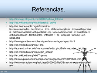 Referencias.
• http://timouaa.blogspot.com/2009/04/timo_28.html
• http://es.wikipedia.org/wiki/Miastenia_gravis
• http://es.france-sante.org/informacion-
las+enfermedades+del+timo+el+timo+el+timo+neoplasia+timoma+hiperplas
ia+del+timo+aplasia+o+hipoplasia+con+inmunodeficiencia+el+trasplante+d
e+timo+absceso+del+timo+los+linfocitos+t+de+la+celula+inmune-E32-
salud.php
• http://www.geocities.ws/rdhenriquez/miasteniagravisped.html
• http://es.wikipedia.org/wiki/Timo
• http://eusalud.uninet.edu/misapuntes/index.php/Enfermedades_del_timo
• http://es.wikipedia.org/wiki/Atipia_celular
• http://en.wikipedia.org/wiki/Thymus
• http://histologiainmunitarioporjmunoz.blogspot.com/2008/04/el-timo.html
• http://www.wesapiens.org/es/class/2800002/file/0/Estructura+general+del+ti
mo
 