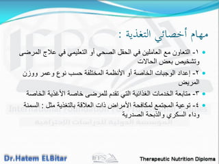 ‫التغذية‬ ‫أخصائي‬ ‫مهام‬:
١-‫المرضى‬ ‫عالج‬ ً‫ف‬ ً‫التعلٌم‬ ‫أو‬ ً‫الصح‬ ‫الحمل‬ ً‫ف‬ ‫العاملٌن‬ ‫مع‬ ‫التعاون‬
‫الحاالت‬ ‫بعض‬ ‫وتشخٌص‬
٢-‫ووزن‬ ‫وعمر‬ ‫نوع‬ ‫حسب‬ ‫المختلفة‬ ‫األنظمة‬ ‫أو‬ ‫الخاصة‬ ‫الوجبات‬ ‫إعداد‬
‫المرٌض‬
٣-‫الخاصة‬ ‫األغذٌة‬ ‫خاصة‬ ‫للمرضى‬ ‫تمدم‬ ً‫الت‬ ‫الغذائٌة‬ ‫الخدمات‬ ‫متابعة‬
٤-‫مثل‬ ‫بالتغذٌة‬ ‫العاللة‬ ‫ذات‬ ‫األمراض‬ ‫لمكافحة‬ ‫المجتمع‬ ‫توعٌة‬:‫السمنة‬
‫الصدرٌة‬ ‫والذبحة‬ ‫السكري‬ ‫وداء‬
 