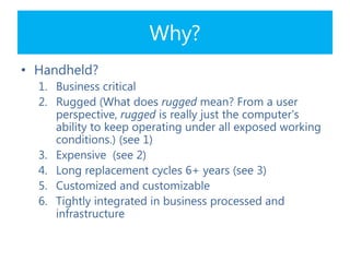 Why?
• Handheld?
1. Business critical
2. Rugged (What does rugged mean? From a user
perspective, rugged is really just the computer's
ability to keep operating under all exposed working
conditions.) (see 1)
3. Expensive (see 2)
4. Long replacement cycles 6+ years (see 3)
5. Customized and customizable
6. Tightly integrated in business processed and
infrastructure
 
