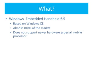 What?
• Windows Embedded Handheld 6.5
• Based on Windows CE
• Almost 100% of the market
• Does not support newer hardware especial mobile
processor
 