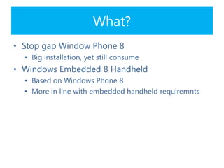 What?
• Stop gap Window Phone 8
• Big installation, yet still consume
• Windows Embedded 8 Handheld
• Based on Windows Phone 8
• More in line with embedded handheld requiremnts
 