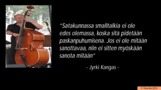”Satakunnassa smalltalkia ei ole
edes olemassa, koska sitä pidetään
paskanpuhumisena. Jos ei ole mitään
sanottavaa, niin ei sitten myöskään
sanota mitään”
- Jyrki Kangas -
© Timo Aro 2013
 