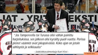 ”Jos Tampereella tai Turussa
olisi vähän painittu
harjoituksissa, sen jälkeen olisi
kyräilty puoli vuotta. Porissa
pienet väännöt olivat
jokapäiväisiä. Koko ajan oli
jotain sähläystä ja selkkausta" ”
- Jääkiekkovalmentaja Karri Kivi -
”Jos Tampereella tai Turussa olisi vähän painittu
harjoituksissa, sen jälkeen olisi kyräilty puoli vuotta. Porissa
pienet väännöt ovat jokapäiväisiä. Koko ajan on jotain
sähläystä ja selkkausta”
- Jääkiekkovalmentaja Karri Kivi -
© Timo Aro 2013
 