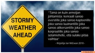”Tämä on kuin armeijan
johtamista: kenraali sanoo
everstille joka sanoo kapteenille
joka sanoo luutnantille joka
sanoo alikersantille joka sanoo
korpraalille joka sanoo
sotamiehelle, että sulake pitää
vaihtaa”
- Kirjailija Ian McEwan 2010 -
© Timo Aro 2013
 