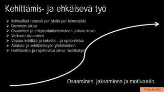 Kohtuulliset resurssit per yksilö per toimenpide
Enemmän aikaa
Osaamisen ja erityisasiantuntemuksen jatkuva kasvu
Verkosto-osaaminen
Vapaus kehittää ja kokeilla…ja epäonnistua
Asiakas- ja kehittämistyön yhdistäminen
Hallittavissa ja rajattavissa oleva ”urakkatyö”
Kehittämis- ja ehkäisevä työ
© Timo Aro 2013
Osaaminen, jaksaminen ja motivaatio
 