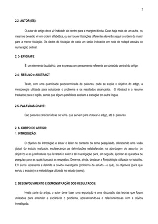 2


2.2- AUTOR (ES):


        O autor do artigo deve vir indicado do centro para a margem direita. Caso haja mais de um autor, os
mesmos deverão vir em ordem alfabética, ou se houver titulações diferentes deverão seguir a ordem da maior
para a menor titulação. Os dados da titulação de cada um serão indicados em nota de rodapé através de
numeração ordinal.

2. 3- EPÍGRAFE

        É um elemento facultativo, que expressa um pensamento referente ao conteúdo central do artigo .

2.4- RESUMO e ABSTRACT

        Texto, com uma quantidade predeterminada de palavras, onde se expõe o objetivo do artigo, a
metodologia utilizada para solucionar o problema e os resultados alcançados. O Abstract é o resumo
traduzido para o inglês, sendo que alguns periódicos aceitam a tradução em outra língua .


2.5- PALAVRAS-CHAVE:

        São palavras características do tema que servem para indexar o artigo, até 6 palavras.



2. 6- CORPO DO ARTIGO:
1. INTRODUÇÃO:


        O objetivo da Introdução é situar o leitor no contexto do tema pesquisado, oferecendo uma visão
global do estudo realizado, esclarecendo as delimitações estabelecidas na abordagem do assunto, os
objetivos e as justificativas que levaram o autor a tal investigação para, em seguida, apontar as questões de
pesquisa para as quais buscará as respostas. Deve-se, ainda, destacar a Metodologia utilizada no trabalho.
Em suma: apresenta e delimita a dúvida investigada (problema de estudo - o quê), os objetivos (para que
serviu o estudo) e a metodologia utilizada no estudo (como).



2. DESENVOLVIMENTO E DEMONSTRAÇÃO DOS RESULTADOS:

        Nesta parte do artigo, o autor deve fazer uma exposição e uma discussão das teorias que foram
utilizadas para entender e esclarecer o problema, apresentando-as e relacionando-as com a dúvida
investigada;
 