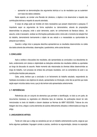 3

          -   apresentar as demonstrações dos argumentos teóricos e/ ou de resultados que as sustentam
              com base dos dados coletados;
          Neste aspecto, ao constar uma Revisão de Literatura, o objetivo é de desenvolver a respeito das
contribuições teóricas a respeito do assunto abordado.
          O corpo do artigo pode ser dividido em itens necessários que possam desenvolver a pesquisa. É
importante expor os argumentos de forma explicativa ou demonstrativa, através de proposições
desenvolvidas na pesquisa, onde o autor demonstra, assim, ter conhecimento da literatura básica, do
assunto, onde é necessário analisar as informações publicadas sobre o tema até o momento da redação final
do trabalho, demonstrando teoricamente o objeto de seu estudo e a necessidade ou oportunidade da
pesquisa que realizou.
          Quando o artigo inclui a pesquisa descritiva apresentam-se os resultados desenvolvidos na coleta
dos dados através das entrevistas, observações, questionários, entre outras técnicas.


3. CONCLUSÃO

          Após a análise e discussões dos resultados, são apresentadas as conclusões e as descobertas do
texto, evidenciando com clareza e objetividade as deduções extraídas dos resultados obtidos ou apontadas
ao longo da discussão do assunto. Neste momento são relacionadas às diversas idéias desenvolvidas ao
longo do trabalho, num processo de síntese dos principais resultados, com os comentários do autor e as
contribuições trazidas pela pesquisa.
          Cabe, ainda, lembrar que a conclusão é um fechamento do trabalho estudado, respondendo às
hipóteses enunciadas e aos objetivos do estudo, apresentados na Introdução, onde não se permite que nesta
seção sejam incluídos dados novos, que já não tenham sido apresentados anteriormente.


2. 7- REFERÊNCIAS:

          Referências são um conjunto de elementos que permitem a identificação, no todo ou em parte, de
documentos impressos ou registrados em diferentes tipos de materiais. As publicações devem ter sido
mencionadas no texto do trabalho e devem obedecer as Normas da ABNT 6023/2000. Trata-se de uma
listagem dos livros, artigos e outros elementos de autores efetivamente utilizados e referenciados ao longo do
artigo.

3. LINGUAGEM DO ARTIGO:


          Tendo em vista que o artigo se caracteriza por ser um trabalho extremamente sucinto, exige-se que
tenha algumas qualidades: linguagem correta e precisa, coerência na argumentação, clareza na exposição
 