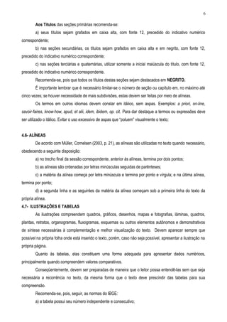 6

        Aos Títulos das seções primárias recomenda-se:
        a) seus títulos sejam grafados em caixa alta, com fonte 12, precedido do indicativo numérico
correspondente;
        b) nas seções secundárias, os títulos sejam grafados em caixa alta e em negrito, com fonte 12,
precedido do indicativo numérico correspondente;
        c) nas seções terciárias e quaternárias, utilizar somente a inicial maiúscula do título, com fonte 12,
precedido do indicativo numérico correspondente.
        Recomenda-se, pois que todos os títulos destas seções sejam destacados em NEGRITO.
        É importante lembrar que é necessário limitar-se o número de seção ou capítulo em, no máximo até
cinco vezes; se houver necessidade de mais subdivisões, estas devem ser feitas por meio de alíneas.
        Os termos em outros idiomas devem constar em itálico, sem aspas. Exemplos: a priori, on-line,
savoir-faires, know-how, apud, et alii, idem, ibidem, op. cit. Para dar destaque a termos ou expressões deve
ser utilizado o itálico. Evitar o uso excessivo de aspas que “poluem” visualmente o texto;


4.6- ALÍNEAS
        De acordo com Müller, Cornelsen (2003, p. 21), as alíneas são utilizadas no texto quando necessário,
obedecendo a seguinte disposição:
        a) no trecho final da sessão correspondente, anterior às alíneas, termina por dois pontos;
        b) as alíneas são ordenadas por letras minúsculas seguidas de parênteses;
        c) a matéria da alínea começa por letra minúscula e termina por ponto e vírgula; e na última alínea,
termina por ponto;
        d) a segunda linha e as seguintes da matéria da alínea começam sob a primeira linha do texto da
própria alínea.
4.7- ILUSTRAÇÕES E TABELAS
        As ilustrações compreendem quadros, gráficos, desenhos, mapas e fotografias, lâminas, quadros,
plantas, retratos, organogramas, fluxogramas, esquemas ou outros elementos autônomos e demonstrativos
de síntese necessárias à complementação e melhor visualização do texto. Devem aparecer sempre que
possível na própria folha onde está inserido o texto, porém, caso não seja possível, apresentar a ilustração na
própria página.
        Quanto às tabelas, elas constituem uma forma adequada para apresentar dados numéricos,
principalmente quando compreendem valores comparativos.
        Conseqüentemente, devem ser preparadas de maneira que o leitor possa entendê-las sem que seja
necessária a recorrência no texto, da mesma forma que o texto deve prescindir das tabelas para sua
compreensão.
        Recomenda-se, pois, seguir, as normas do IBGE:
        a) a tabela possui seu número independente e consecutivo;
 