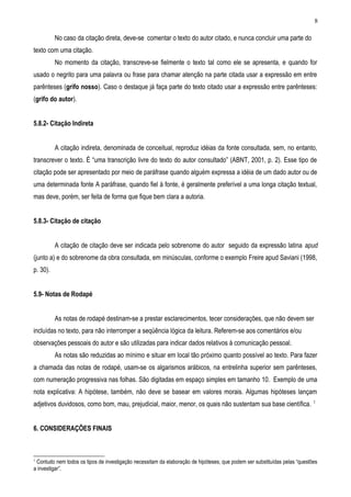 8

          No caso da citação direta, deve-se comentar o texto do autor citado, e nunca concluir uma parte do
texto com uma citação.
          No momento da citação, transcreve-se fielmente o texto tal como ele se apresenta, e quando for
usado o negrito para uma palavra ou frase para chamar atenção na parte citada usar a expressão em entre
parênteses (grifo nosso). Caso o destaque já faça parte do texto citado usar a expressão entre parênteses:
(grifo do autor).


5.8.2- Citação Indireta


          A citação indireta, denominada de conceitual, reproduz idéias da fonte consultada, sem, no entanto,
transcrever o texto. É “uma transcrição livre do texto do autor consultado” (ABNT, 2001, p. 2). Esse tipo de
citação pode ser apresentado por meio de paráfrase quando alguém expressa a idéia de um dado autor ou de
uma determinada fonte A paráfrase, quando fiel à fonte, é geralmente preferível a uma longa citação textual,
mas deve, porém, ser feita de forma que fique bem clara a autoria.


5.8.3- Citação de citação


          A citação de citação deve ser indicada pelo sobrenome do autor seguido da expressão latina apud
(junto a) e do sobrenome da obra consultada, em minúsculas, conforme o exemplo Freire apud Saviani (1998,
p. 30).


5.9- Notas de Rodapé


          As notas de rodapé destinam-se a prestar esclarecimentos, tecer considerações, que não devem ser
incluídas no texto, para não interromper a seqüência lógica da leitura. Referem-se aos comentários e/ou
observações pessoais do autor e são utilizadas para indicar dados relativos à comunicação pessoal.
          As notas são reduzidas ao mínimo e situar em local tão próximo quanto possível ao texto. Para fazer
a chamada das notas de rodapé, usam-se os algarismos arábicos, na entrelinha superior sem parênteses,
com numeração progressiva nas folhas. São digitadas em espaço simples em tamanho 10. Exemplo de uma
nota explicativa: A hipótese, também, não deve se basear em valores morais. Algumas hipóteses lançam
                                                                                                                           1
adjetivos duvidosos, como bom, mau, prejudicial, maior, menor, os quais não sustentam sua base científica.


6. CONSIDERAÇÕES FINAIS



1
 Contudo nem todos os tipos de investigação necessitam da elaboração de hipóteses, que podem ser substituídas pelas “questões
a investigar”.
 