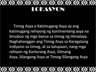LOKASYON
Ang Timog Asya o Katimugang Asya ay ang
katimugang rehiyong ng kontinenteng asya na
binubuo ng mga bansa sa timog ng Himalaya.
Naghahanggan ang Timog Asya sa Karagatang
Indiyano sa timog, at sa kalupaan, nang mga
rehiyon ng Kanlurang Asya, Gitnang
Asya, Silangang Asya at Timog-Silangang Asya.

 