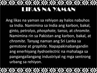 LIKAS NA YAMAN
Ang likas na yaman sa rehiyon ay halos nabuhos
sa India. Namimina sa India ang karbon, bakal,
ginto, petrolyo, phosphate, tanso, at chromite.
Namimina rin sa Pakistan ang karbon, bakal, at
chromite. Tanyag naman ang Sri Lanka sa
gemstone at graphite. Napapakinabangandin
ang enerhiyang hydroelectric na mahalaga sa
pangangailangang industriyal ng mga sentrong
urbang sa rehiyon.

 