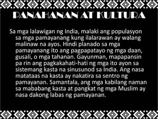 PANAHANAN AT KULTURA
Sa mga lalawigan ng India, malaki ang populasyon
sa mga pamayanang kung ilalarawan ay walang
malinaw na ayos. Hindi planado sa mga
pamayanang ito ang pagpapatayo ng mga daan,
gusali, o mga tahanan. Gayunman, mapapansin
pa rin ang pagkakahati-hati ng mga ito ayon sa
sistemang kasta na sinusunod sa India. Ang nasa
matataas na kasta ay nakatira sa sentro ng
pamayanan. Samantala, ang mga kabilang naman
sa mababang kasta at pangkat ng mga Muslim ay
nasa dakong labas ng pamayanan.

 