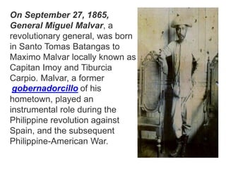 On September 27, 1865,
General Miguel Malvar, a
revolutionary general, was born
in Santo Tomas Batangas to
Maximo Malvar locally known as
Capitan Imoy and Tiburcia
Carpio. Malvar, a former
gobernadorcillo of his
hometown, played an
instrumental role during the
Philippine revolution against
Spain, and the subsequent
Philippine-American War.
 