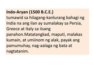 Indo-Aryan (1500 B.C.E.)
tumawid sa hilagang-kanlurang bahagi ng
India na ang ilan ay sumalakay sa Persia,
Greece at Italy sa iisang
panahon.Matatangkad, maputi, malakas
kumain, at umiinom ng alak, payak ang
pamumuhay, nag-aalaga ng bata at
nagtatanim.
 