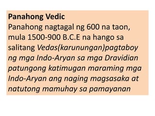 Panahong Vedic
Panahong nagtagal ng 600 na taon,
mula 1500-900 B.C.E na hango sa
salitang Vedas(karunungan)pagtaboy
ng mga Indo-Aryan sa mga Dravidian
patungong katimugan maraming mga
Indo-Aryan ang naging magsasaka at
natutong mamuhay sa pamayanan
 