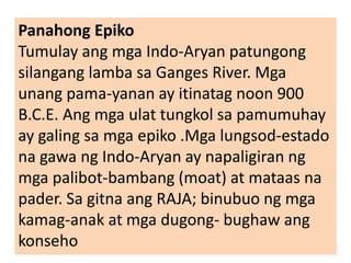Panahong Epiko
Tumulay ang mga Indo-Aryan patungong
silangang lamba sa Ganges River. Mga
unang pama-yanan ay itinatag noon 900
B.C.E. Ang mga ulat tungkol sa pamumuhay
ay galing sa mga epiko .Mga lungsod-estado
na gawa ng Indo-Aryan ay napaligiran ng
mga palibot-bambang (moat) at mataas na
pader. Sa gitna ang RAJA; binubuo ng mga
kamag-anak at mga dugong- bughaw ang
konseho
 
