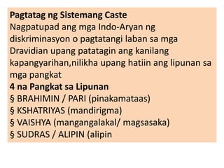 Pagtatag ng Sistemang Caste
Nagpatupad ang mga Indo-Aryan ng
diskriminasyon o pagtatangi laban sa mga
Dravidian upang patatagin ang kanilang
kapangyarihan,nilikha upang hatiin ang lipunan sa
mga pangkat
4 na Pangkat sa Lipunan
§ BRAHIMIN / PARI (pinakamataas)
§ KSHATRIYAS (mandirigma)
§ VAISHYA (mangangalakal/ magsasaka)
§ SUDRAS / ALIPIN (alipin
 