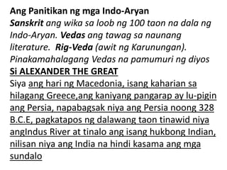 Ang Panitikan ng mga Indo-Aryan
Sanskrit ang wika sa loob ng 100 taon na dala ng
Indo-Aryan. Vedas ang tawag sa naunang
literature. Rig-Veda (awit ng Karunungan).
Pinakamahalagang Vedas na pamumuri ng diyos
Si ALEXANDER THE GREAT
Siya ang hari ng Macedonia, isang kaharian sa
hilagang Greece,ang kaniyang pangarap ay lu-pigin
ang Persia, napabagsak niya ang Persia noong 328
B.C.E, pagkatapos ng dalawang taon tinawid niya
angIndus River at tinalo ang isang hukbong Indian,
nilisan niya ang India na hindi kasama ang mga
sundalo
 