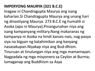 IMPERYONG MAURYA (321 B.C.E)
Inagaw ni Chandragupta Maurya ang isang
kaharian.Si Chandragupta Maurya ang unang hari
ng dinastiyang Maurya. 273 B.C.E ng humalili si
Asoka (apo ni Maurya).Pinangunahan niya ang
isang kampanyang military.Nang makaranas ng
kampanya ni Asoka na hindi kanais-nais, nag-pasya
siya na bigyan ng katahimikan ang kanyang
nasasakupan.Niyakap niya ang Bud-dhism.
Tinuruan at tinulungan niya ang mga mamamayan.
Nagpadala ng mga misyonero sa Ceylon at Burma;
lumaganap ang Buddhism sa Asya
 