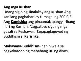 Ang mga Kushan
Unang siglo ng sinalakay ang Kushan.Ang
kanilang paghahari ay tumagal ng 200 C.E
Ang Kamishka ang pinaamakapangyarihang
hari ng Kushan. Nagpatayo siya ng mga
gusali sa Peshawar. Tagapagtaguyod ng
Buddhism si Karishka.
Mahayana-Buddhism- naniniwala sa
pagkakaroon ng mababang uri ng diyos
 