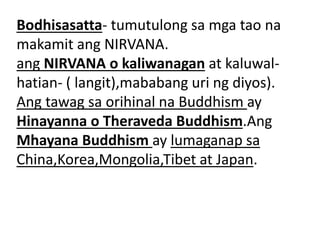 Bodhisasatta- tumutulong sa mga tao na
makamit ang NIRVANA.
ang NIRVANA o kaliwanagan at kaluwal-
hatian- ( langit),mababang uri ng diyos).
Ang tawag sa orihinal na Buddhism ay
Hinayanna o Theraveda Buddhism.Ang
Mhayana Buddhism ay lumaganap sa
China,Korea,Mongolia,Tibet at Japan.
 