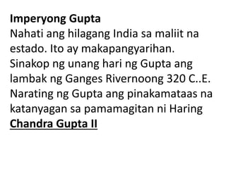 Imperyong Gupta
Nahati ang hilagang India sa maliit na
estado. Ito ay makapangyarihan.
Sinakop ng unang hari ng Gupta ang
lambak ng Ganges Rivernoong 320 C..E.
Narating ng Gupta ang pinakamataas na
katanyagan sa pamamagitan ni Haring
Chandra Gupta II
 