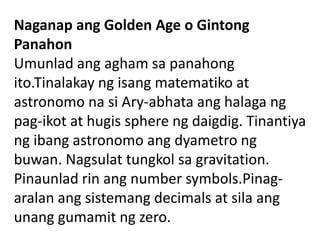 Naganap ang Golden Age o Gintong
Panahon
Umunlad ang agham sa panahong
ito.Tinalakay ng isang matematiko at
astronomo na si Ary-abhata ang halaga ng
pag-ikot at hugis sphere ng daigdig. Tinantiya
ng ibang astronomo ang dyametro ng
buwan. Nagsulat tungkol sa gravitation.
Pinaunlad rin ang number symbols.Pinag-
aralan ang sistemang decimals at sila ang
unang gumamit ng zero.
 