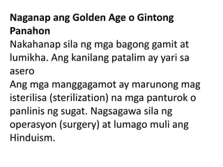 Naganap ang Golden Age o Gintong
Panahon
Nakahanap sila ng mga bagong gamit at
lumikha. Ang kanilang patalim ay yari sa
asero
Ang mga manggagamot ay marunong mag
isterilisa (sterilization) na mga panturok o
panlinis ng sugat. Nagsagawa sila ng
operasyon (surgery) at lumago muli ang
Hinduism.
 
