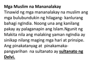 Mga Muslim na Mananalakay
Tinawid ng mga mananalakay na muslim ang
mga bulubundukin ng hilagang- kanlurang
bahagi ngIndia. Noong una ang kanilang
pakay ay palaganapin ang Islam.Ngunit ng
Makita nila ang malaking yaman ngIndia ay
sinikap nilang maging mga hari at prinsipe.
Ang pinakatanyag at pinakamaka-
pangyarihan na sultanato ay sultanato ng
Delvi.
 