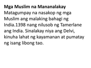 Mga Muslim na Mananalakay
Matagumpay na nasakop ng mga
Muslim ang malaking bahagi ng
India.1398 nang nilusob ng Tamerlane
ang India. Sinalakay niya ang Delvi,
kinuha lahat ng kayamanan at pumatay
ng isang libong tao.
 