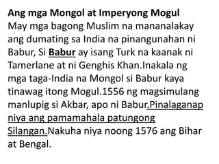 Ang mga Mongol at Imperyong Mogul
May mga bagong Muslim na mananalakay
ang dumating sa India na pinangunahan ni
Babur, Si Babur ay isang Turk na kaanak ni
Tamerlane at ni Genghis Khan.Inakala ng
mga taga-India na Mongol si Babur kaya
tinawag itong Mogul.1556 ng magsimulang
manlupig si Akbar, apo ni Babur.Pinalaganap
niya ang pamamahala patungong
Silangan.Nakuha niya noong 1576 ang Bihar
at Bengal.
 
