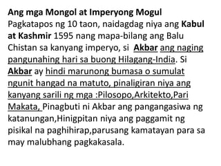 Ang mga Mongol at Imperyong Mogul
Pagkatapos ng 10 taon, naidagdag niya ang Kabul
at Kashmir 1595 nang mapa-bilang ang Balu
Chistan sa kanyang imperyo, si Akbar ang naging
pangunahing hari sa buong Hilagang-India. Si
Akbar ay hindi marunong bumasa o sumulat
ngunit hangad na matuto, pinaligiran niya ang
kanyang sarili ng mga :Pilosopo,Arkitekto,Pari
Makata, Pinagbuti ni Akbar ang pangangasiwa ng
katanungan,Hinigpitan niya ang paggamit ng
pisikal na paghihirap,parusang kamatayan para sa
may malubhang pagkakasala.
 