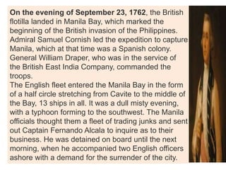 On the evening of September 23, 1762, the British
flotilla landed in Manila Bay, which marked the
beginning of the British invasion of the Philippines.
Admiral Samuel Cornish led the expedition to capture
Manila, which at that time was a Spanish colony.
General William Draper, who was in the service of
the British East India Company, commanded the
troops.
The English fleet entered the Manila Bay in the form
of a half circle stretching from Cavite to the middle of
the Bay, 13 ships in all. It was a dull misty evening,
with a typhoon forming to the southwest. The Manila
officials thought them a fleet of trading junks and sent
out Captain Fernando Alcala to inquire as to their
business. He was detained on board until the next
morning, when he accompanied two English officers
ashore with a demand for the surrender of the city.
 