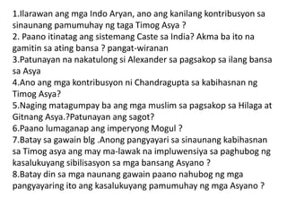 1.Ilarawan ang mga Indo Aryan, ano ang kanilang kontribusyon sa
sinaunang pamumuhay ng taga Timog Asya ?
2. Paano itinatag ang sistemang Caste sa India? Akma ba ito na
gamitin sa ating bansa ? pangat-wiranan
3.Patunayan na nakatulong si Alexander sa pagsakop sa ilang bansa
sa Asya
4.Ano ang mga kontribusyon ni Chandragupta sa kabihasnan ng
Timog Asya?
5.Naging matagumpay ba ang mga muslim sa pagsakop sa Hilaga at
Gitnang Asya.?Patunayan ang sagot?
6.Paano lumaganap ang imperyong Mogul ?
7.Batay sa gawain blg .Anong pangyayari sa sinaunang kabihasnan
sa Timog asya ang may ma-lawak na impluwensiya sa paghubog ng
kasalukuyang sibilisasyon sa mga bansang Asyano ?
8.Batay din sa mga naunang gawain paano nahubog ng mga
pangyayaring ito ang kasalukuyang pamumuhay ng mga Asyano ?
 