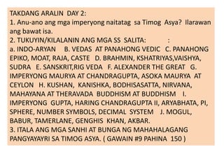 TAKDANG ARALIN DAY 2:
1. Anu-ano ang mga imperyong naitatag sa Timog Asya? Ilarawan
ang bawat isa.
2. TUKUYIN/KILALANIN ANG MGA SS SALITA: :
a. INDO-ARYAN B. VEDAS AT PANAHONG VEDIC C. PANAHONG
EPIKO, MOAT, RAJA, CASTE D. BRAHMIN, KSHATRIYAS,VAISHYA,
SUDRA E. SANSKRIT,RIG VEDA F. ALEXANDER THE GREAT G.
IMPERYONG MAURYA AT CHANDRAGUPTA, ASOKA MAURYA AT
CEYLON H. KUSHAN, KANISHKA, BODHISASATTA, NIRVANA,
MAHAYANA AT THERAVADA BUDDHISM AT BUDDHISM I.
IMPERYONG GUPTA, HARING CHANDRAGUPTA II, ARYABHATA, PI,
SPHERE, NUMBER SYMBOLS, DECIMAL SYSTEM J. MOGUL,
BABUR, TAMERLANE, GENGHIS KHAN, AKBAR.
3. ITALA ANG MGA SANHI AT BUNGA NG MAHAHALAGANG
PANGYAYAYRI SA TIMOG ASYA. ( GAWAIN #9 PAHINA 150 )
 