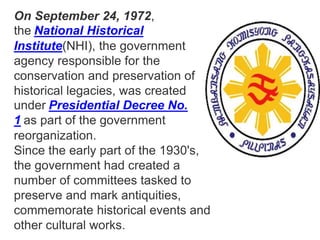 On September 24, 1972,
the National Historical
Institute(NHI), the government
agency responsible for the
conservation and preservation of
historical legacies, was created
under Presidential Decree No.
1 as part of the government
reorganization.
Since the early part of the 1930's,
the government had created a
number of committees tasked to
preserve and mark antiquities,
commemorate historical events and
other cultural works.
 
