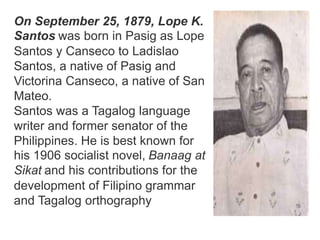 On September 25, 1879, Lope K.
Santos was born in Pasig as Lope
Santos y Canseco to Ladislao
Santos, a native of Pasig and
Victorina Canseco, a native of San
Mateo.
Santos was a Tagalog language
writer and former senator of the
Philippines. He is best known for
his 1906 socialist novel, Banaag at
Sikat and his contributions for the
development of Filipino grammar
and Tagalog orthography
 