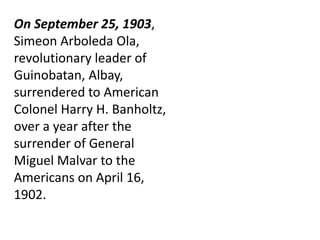 On September 25, 1903,
Simeon Arboleda Ola,
revolutionary leader of
Guinobatan, Albay,
surrendered to American
Colonel Harry H. Banholtz,
over a year after the
surrender of General
Miguel Malvar to the
Americans on April 16,
1902.
 