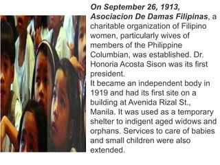 On September 26, 1913,
Asociacion De Damas Filipinas, a
charitable organization of Filipino
women, particularly wives of
members of the Philippine
Columbian, was established. Dr.
Honoria Acosta Sison was its first
president.
It became an independent body in
1919 and had its first site on a
building at Avenida Rizal St.,
Manila. It was used as a temporary
shelter to indigent aged widows and
orphans. Services to care of babies
and small children were also
extended.
 