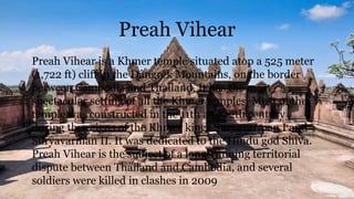 Preah Vihear
Preah Vihear is a Khmer temple situated atop a 525 meter
(1,722 ft) cliff in the Dângrêk Mountains, on the border
between Cambodia and Thailand. It has the most
spectacular setting of all the Khmer temples. Most of the
temple was constructed in the 11th and 12th century
during the reigns of the Khmer kings Suryavarman I and
Suryavarman II. It was dedicated to the Hindu god Shiva.
Preah Vihear is the subject of a long-running territorial
dispute between Thailand and Cambodia, and several
soldiers were killed in clashes in 2009
 
